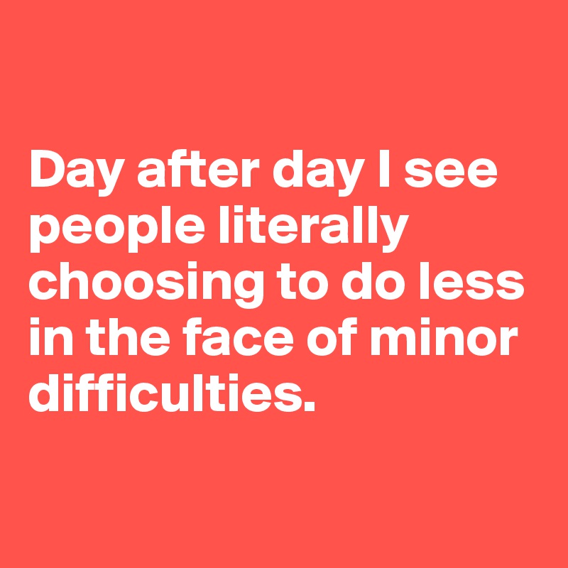 

Day after day I see people literally choosing to do less in the face of minor difficulties.

