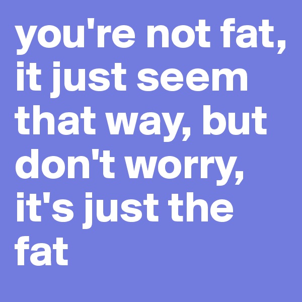 you're not fat, it just seem
that way, but don't worry, it's just the fat