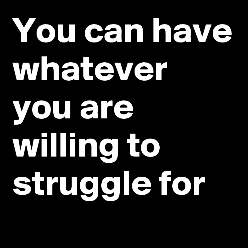 You can have whatever you are willing to struggle for