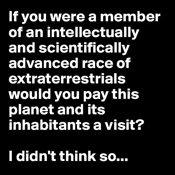 If you were a member of an intellectually and scientifically advanced race of extraterrestrials would you pay this planet and its inhabitants a visit?

I didn't think so...