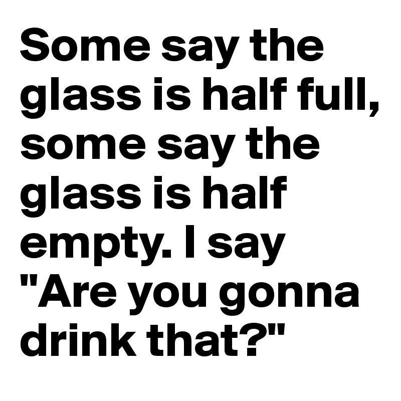 Some say the glass is half full,
some say the glass is half empty. I say "Are you gonna drink that?"