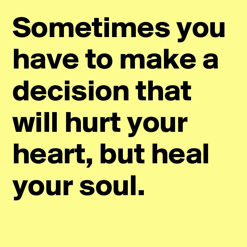Sometimes you have to make a decision that will hurt your heart, but heal your soul.