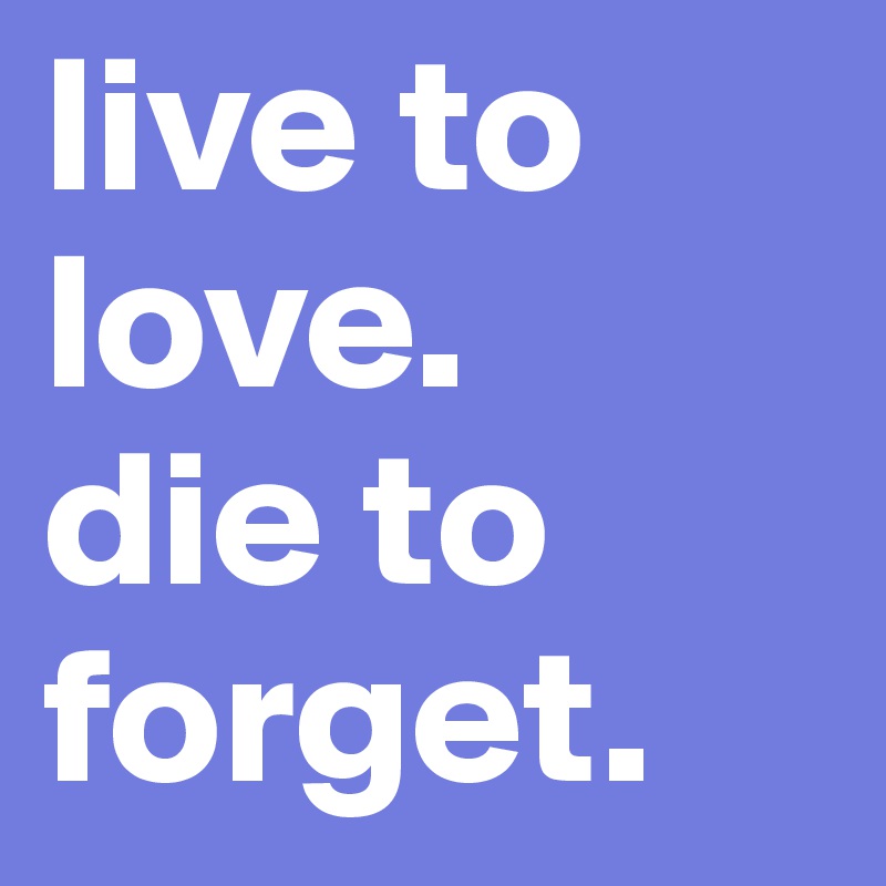 live to love.
die to forget.