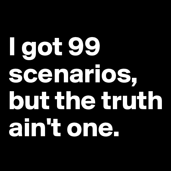 
I got 99 scenarios, but the truth ain't one. 