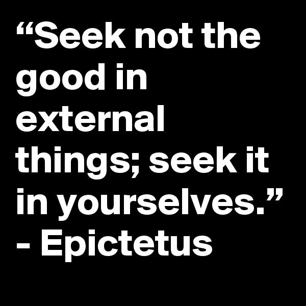 “Seek not the good in external things; seek it in yourselves.”
- Epictetus