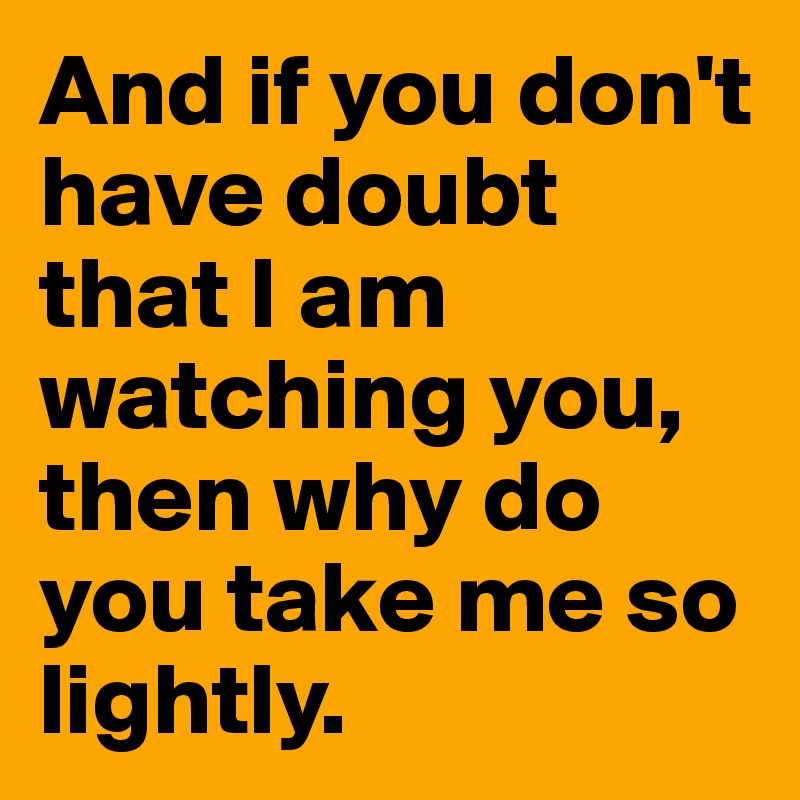 And if you don't have doubt that I am watching you, then why do you take me so lightly.