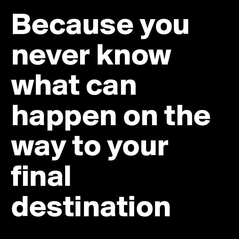 Because you never know what can happen on the way to your final destination