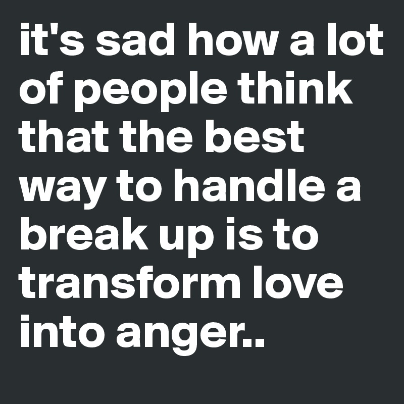 it's sad how a lot of people think that the best way to handle a break up is to transform love into anger..