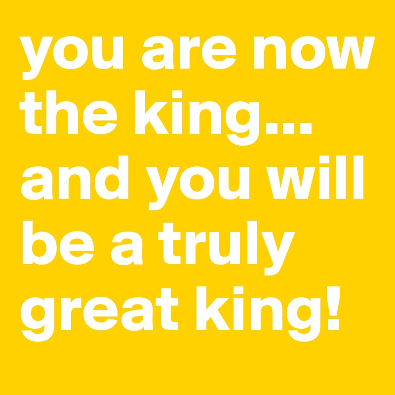 you-are-now-the-king-and-you-will-be-a-truly-great-king-post-by