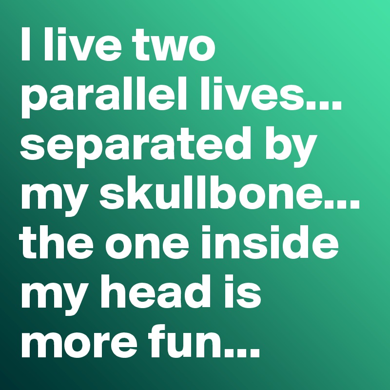 I live two parallel lives... separated by my skullbone... the one inside my head is more fun...
