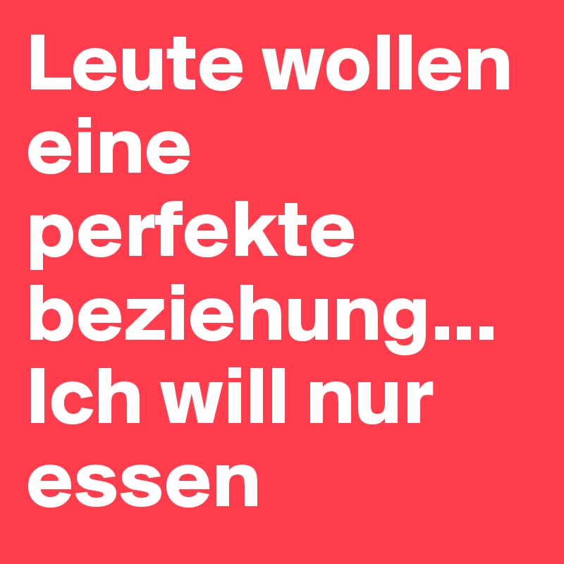 Leute wollen eine perfekte beziehung...
Ich will nur essen