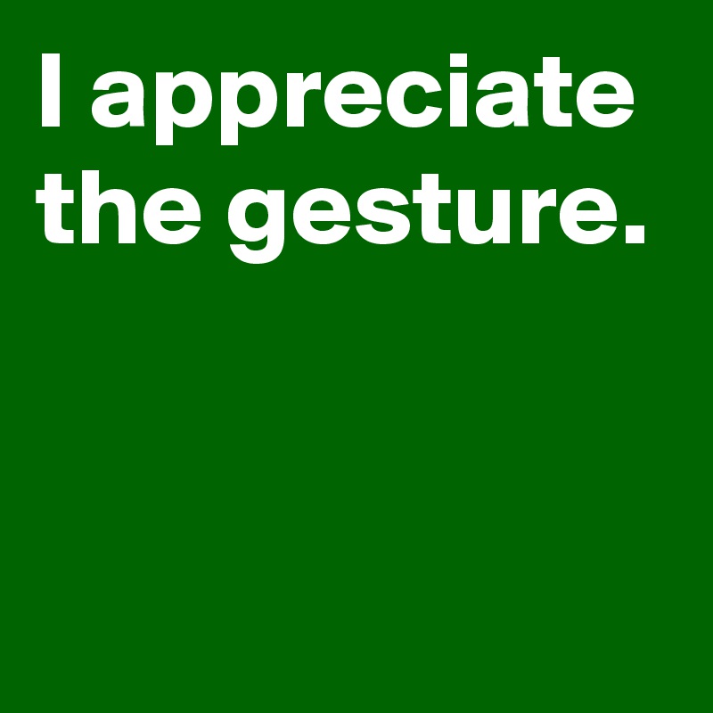 I appreciate the gesture.


