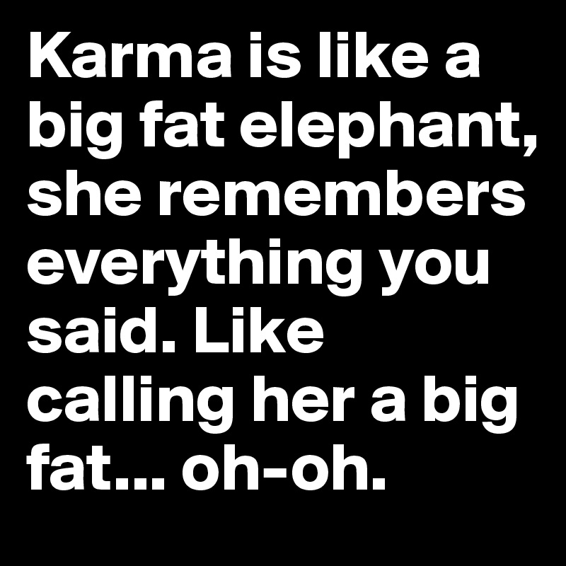 Karma is like a big fat elephant, she remembers everything you said. Like calling her a big fat... oh-oh.