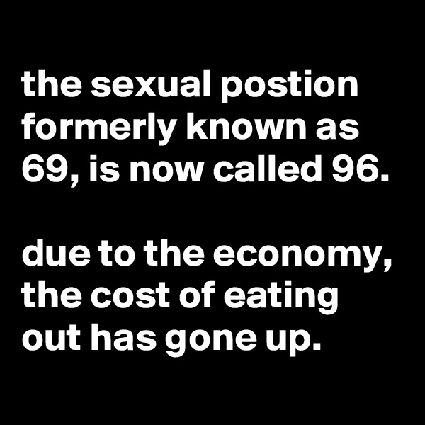 
the sexual postion formerly known as 69, is now called 96.

due to the economy, the cost of eating out has gone up.
