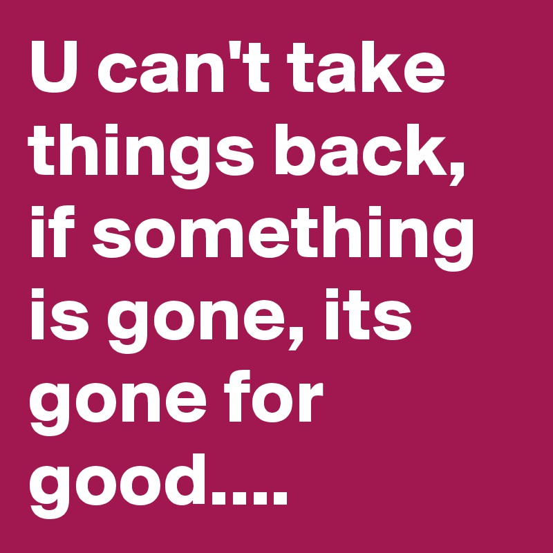 U can't take things back, if something is gone, its gone for good....