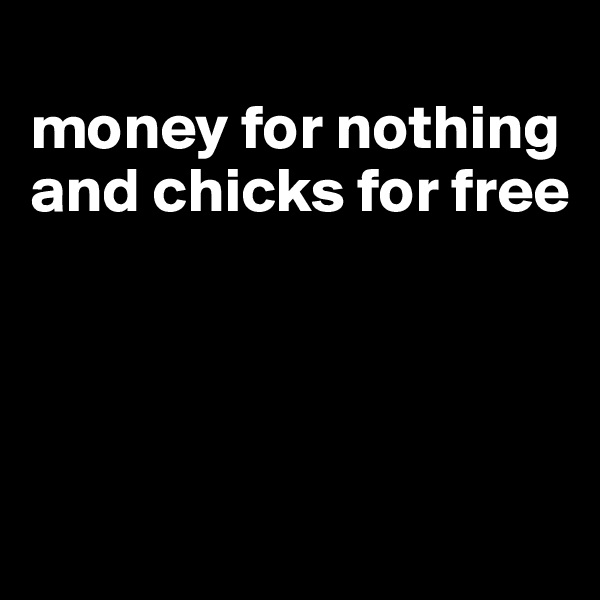 
money for nothing and chicks for free




