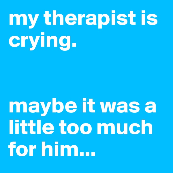 my therapist is crying. 


maybe it was a little too much for him...