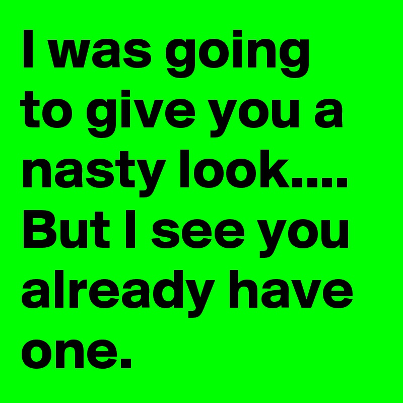 I was going to give you a nasty look.... But I see you already have one.