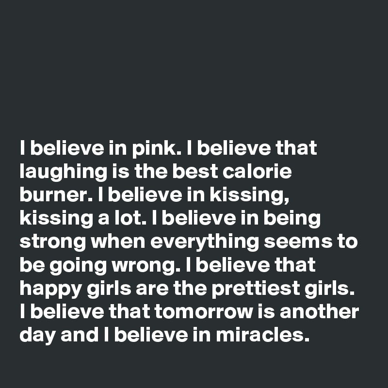 




I believe in pink. I believe that laughing is the best calorie burner. I believe in kissing, kissing a lot. I believe in being strong when everything seems to be going wrong. I believe that happy girls are the prettiest girls. I believe that tomorrow is another day and I believe in miracles.
