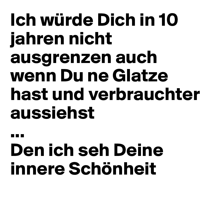 Ich würde Dich in 10 jahren nicht ausgrenzen auch wenn Du ne Glatze hast und verbrauchter aussiehst
...
Den ich seh Deine innere Schönheit