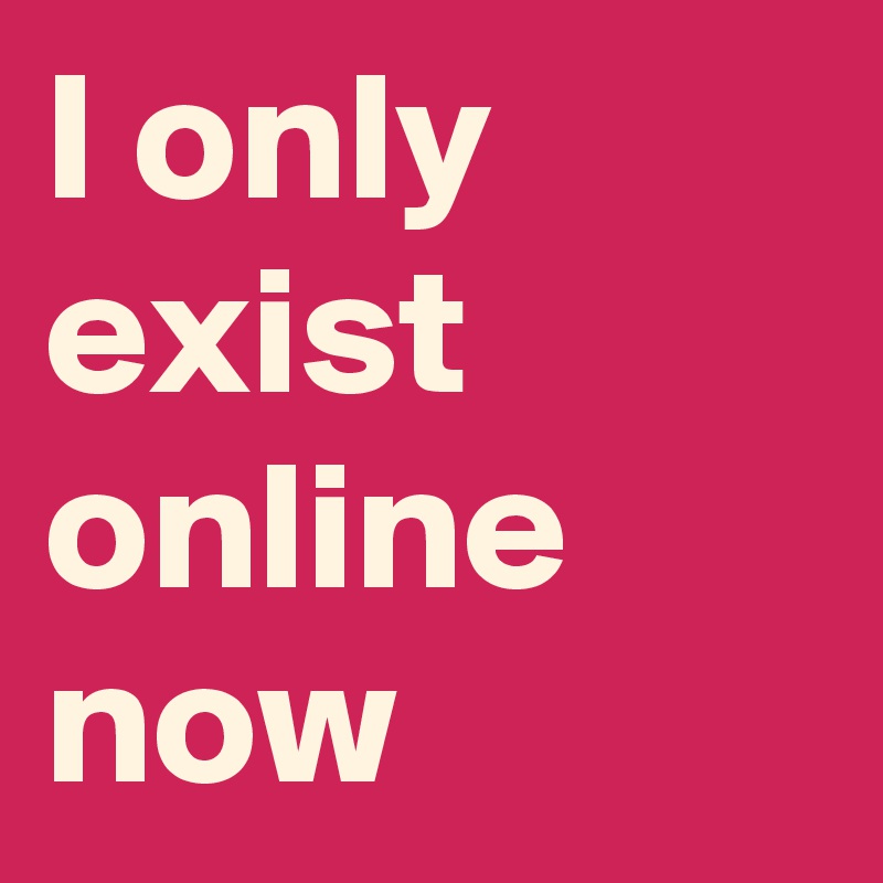 I only exist online now