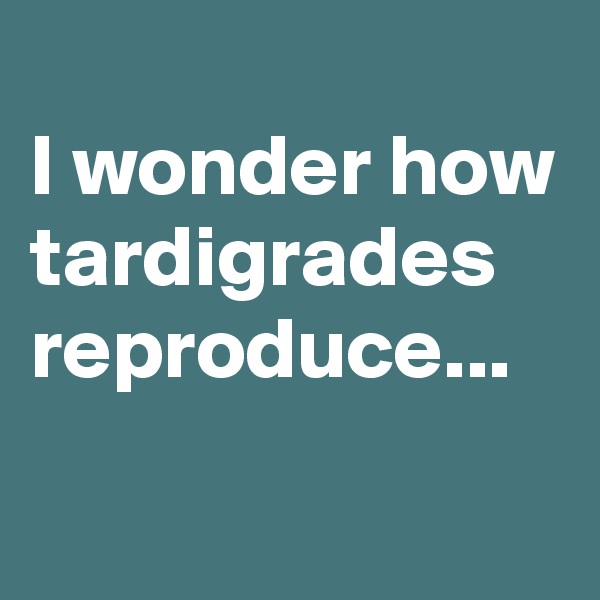 
I wonder how tardigrades reproduce...

