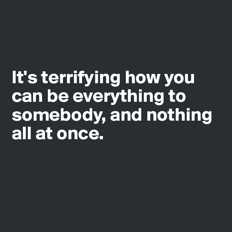 


It's terrifying how you can be everything to somebody, and nothing all at once.



