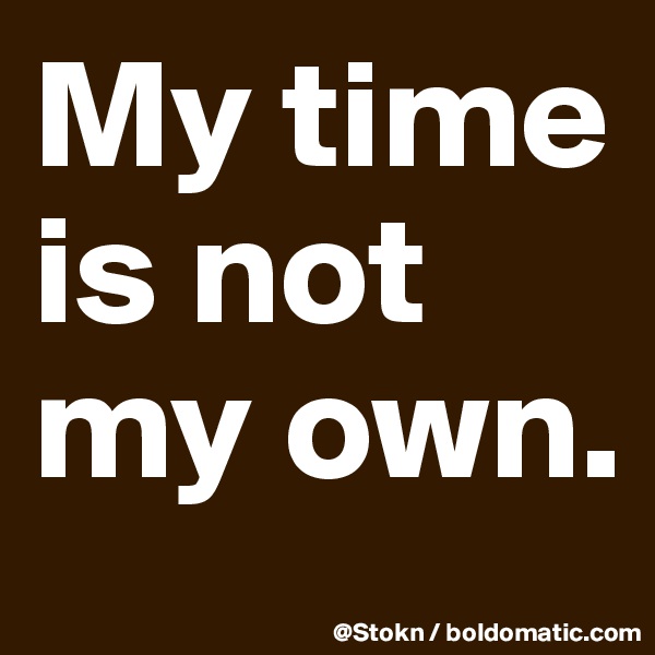 My time is not my own.