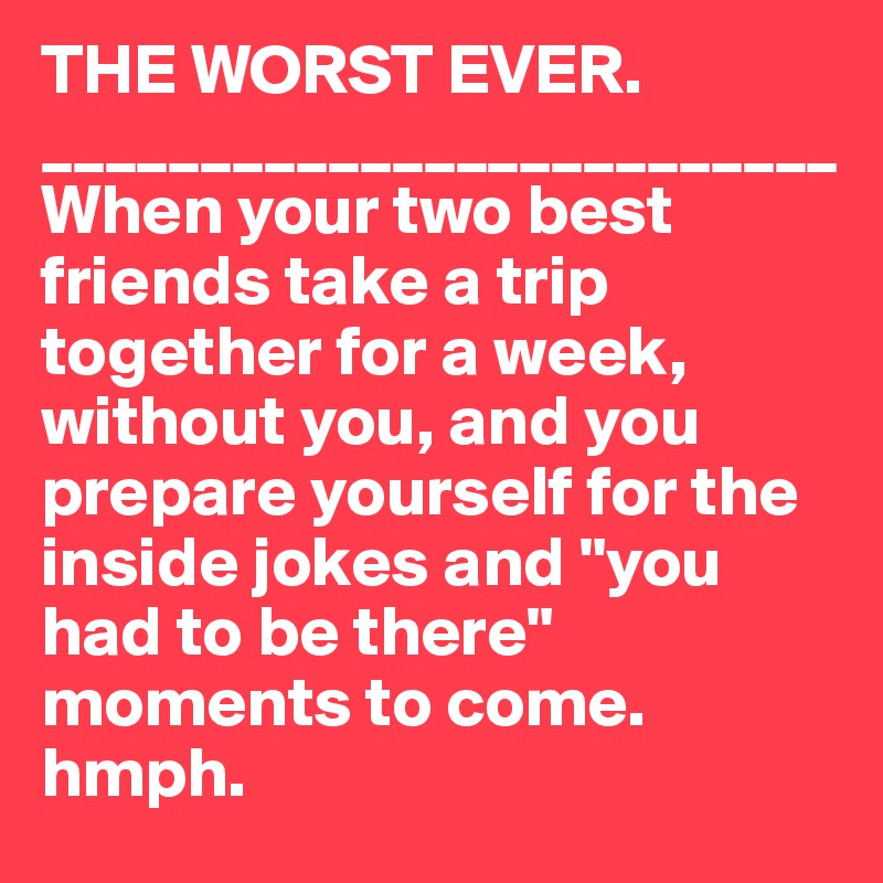 THE WORST EVER. 
_________________________
When your two best friends take a trip together for a week, without you, and you prepare yourself for the inside jokes and "you had to be there" moments to come. hmph. 