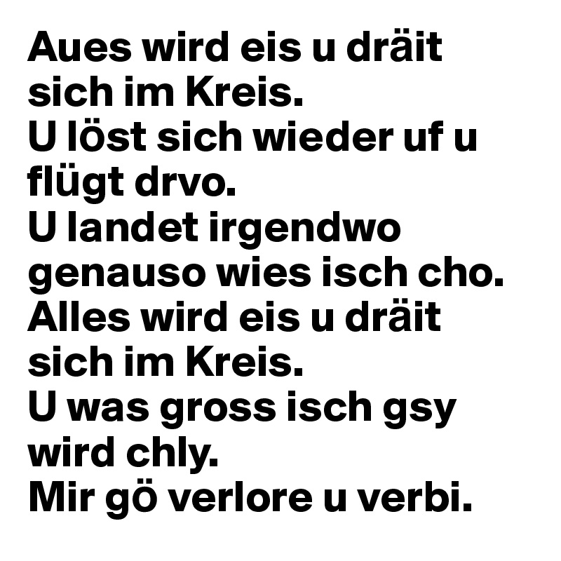 Aues wird eis u dra¨it sich im Kreis.U lo¨st sich wieder uf u flu¨gt drvo.U landet irgendwo genauso wies isch cho. Alles wird eis u dra¨it sich im Kreis.U was gross isch gsy wird chly.Mir go¨ verlore u verbi.
