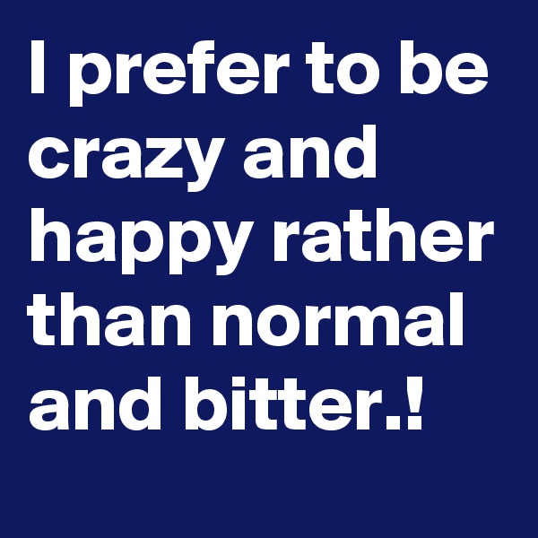 I prefer to be crazy and happy rather than normal and bitter.!