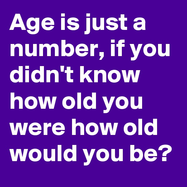 Age is just a number, if you didn't know how old you were how old would you be?