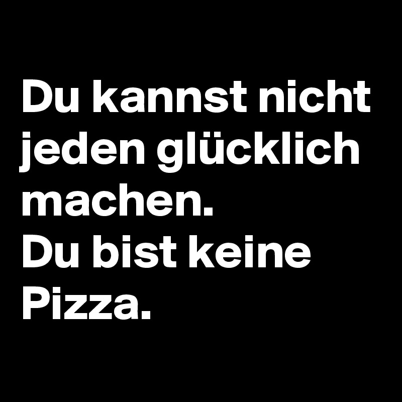 
Du kannst nicht jeden glücklich machen. 
Du bist keine Pizza.