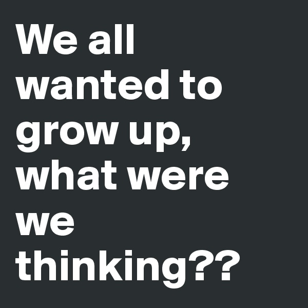 We all wanted to grow up, what were we thinking??