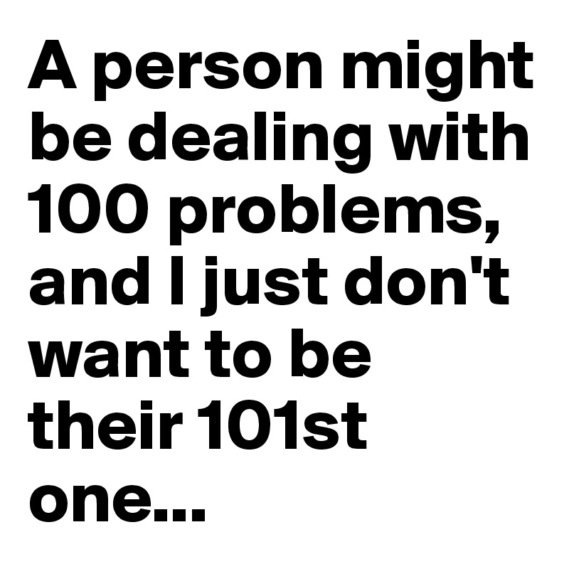 A person might be dealing with 100 problems, and I just don't want to be their 101st one...