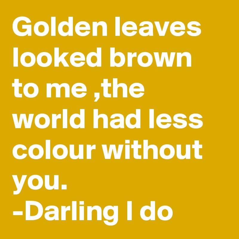 Golden leaves looked brown to me ,the world had less colour without you.
-Darling I do