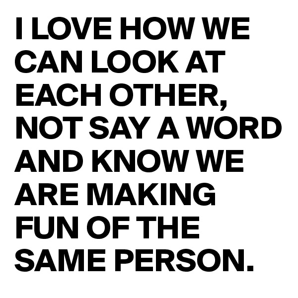 I LOVE HOW WE CAN LOOK AT EACH OTHER, NOT SAY A WORD AND KNOW WE ARE MAKING FUN OF THE SAME PERSON.