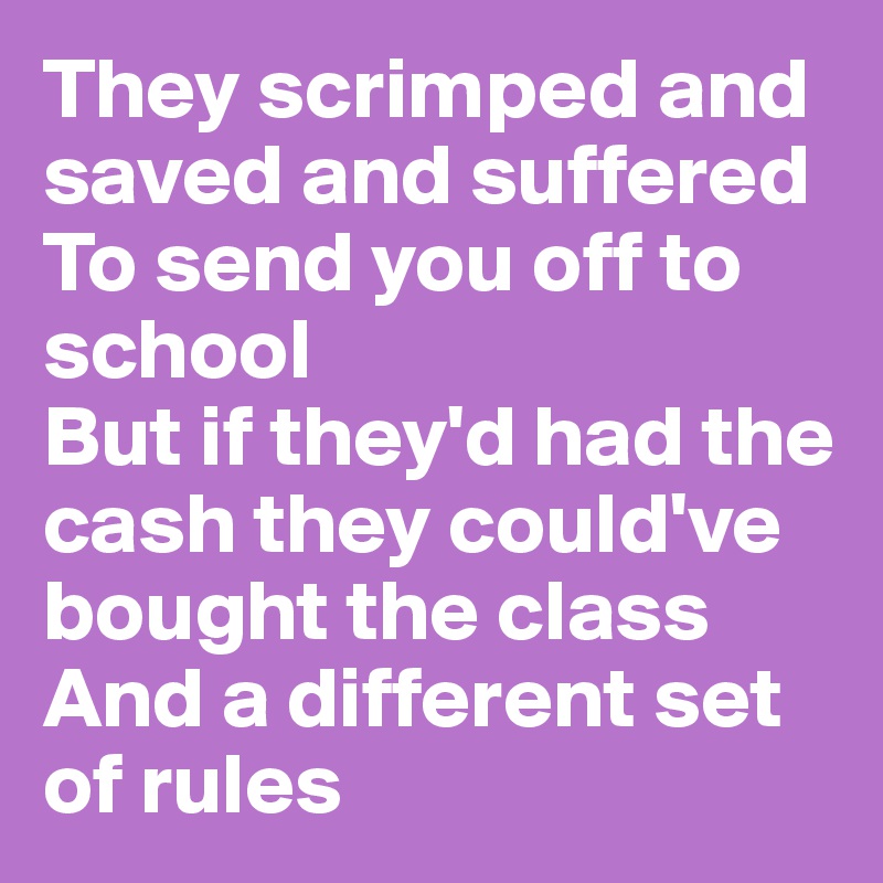 They scrimped and saved and suffered
To send you off to school
But if they'd had the cash they could've bought the class
And a different set of rules