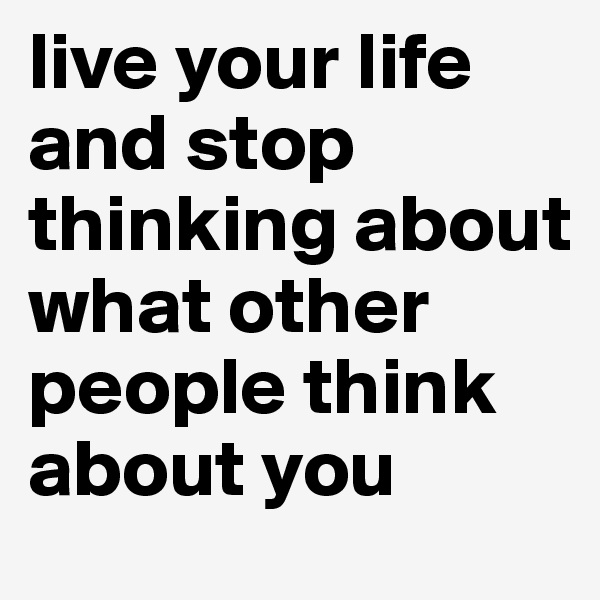 live your life and stop thinking about what other people think about you