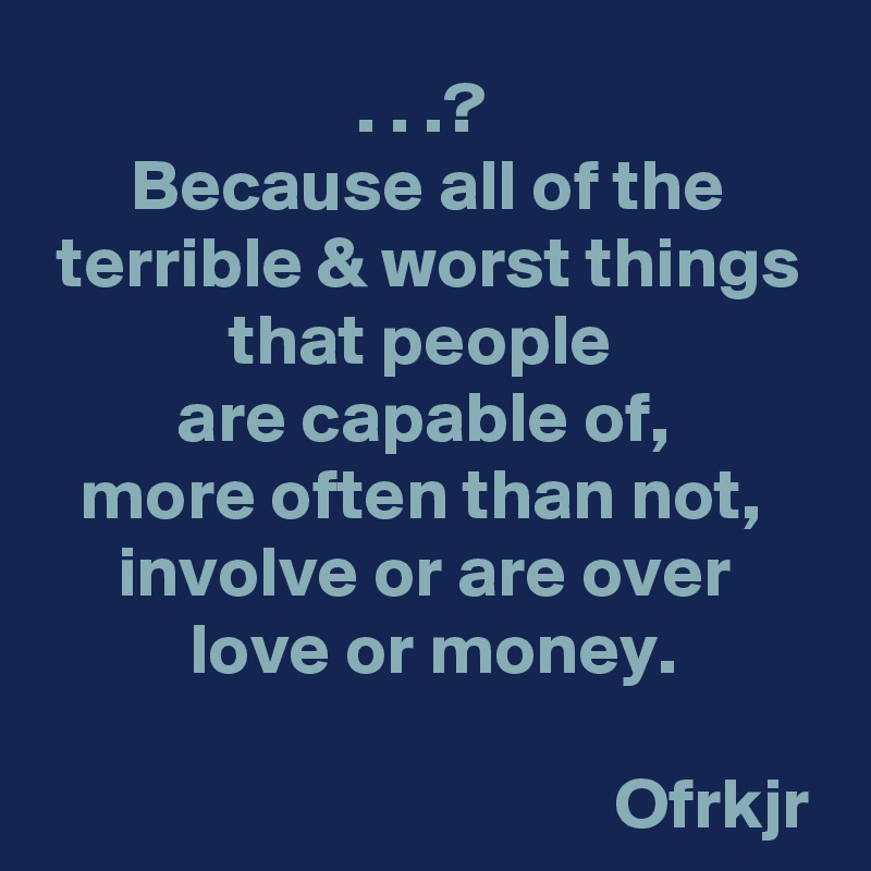 . . .? 
Because all of the terrible & worst things that people 
are capable of, 
more often than not, 
involve or are over  love or money.

                                       Ofrkjr
