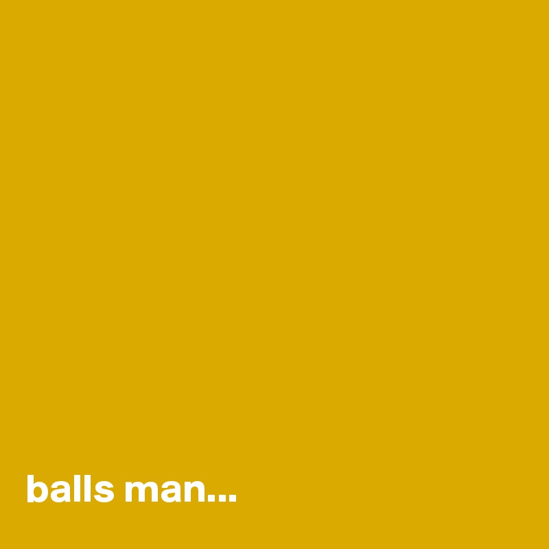 










balls man...