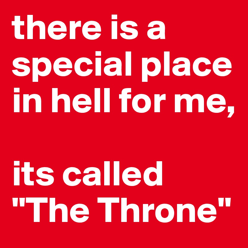 there is a special place in hell for me,

its called "The Throne"