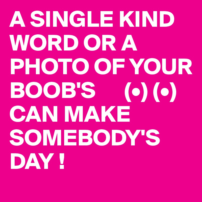A SINGLE KIND WORD OR A PHOTO OF YOUR BOOB'S      (•) (•)
CAN MAKE SOMEBODY'S DAY ! 