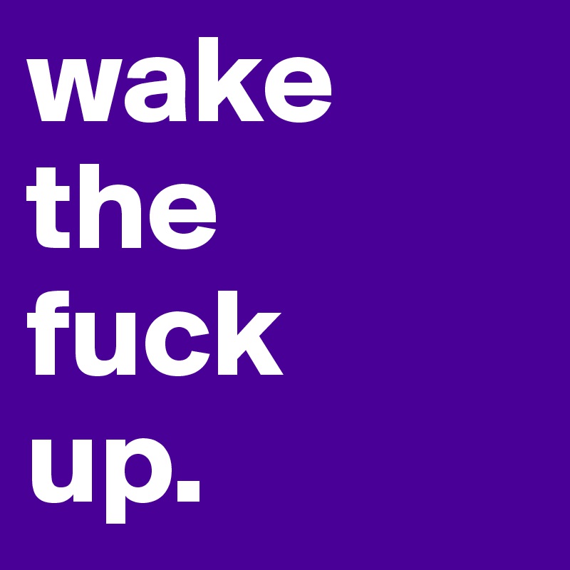 wake
the
fuck
up.