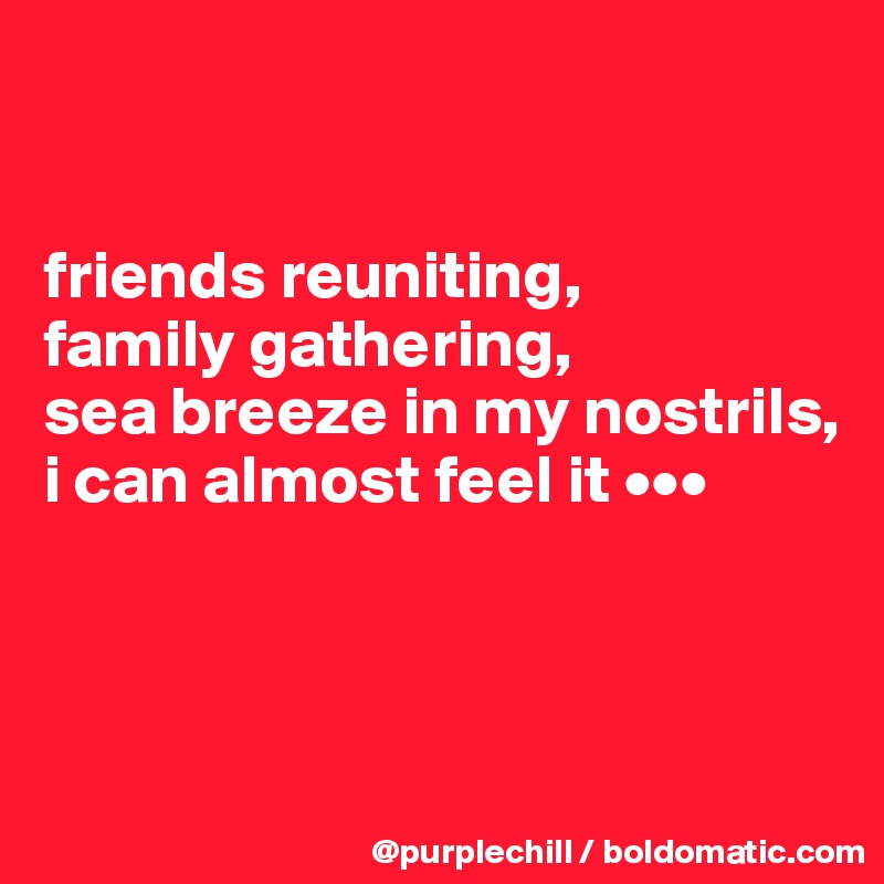 


friends reuniting,
family gathering,
sea breeze in my nostrils,
i can almost feel it •••



