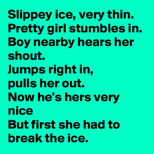 Slippey ice, very thin.
Pretty girl stumbles in.
Boy nearby hears her shout.
Jumps right in,
pulls her out.
Now he's hers very nice
But first she had to break the ice.