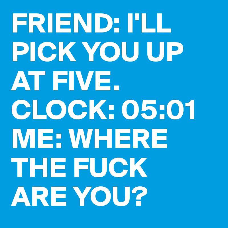 FRIEND: I'LL PICK YOU UP AT FIVE.
CLOCK: 05:01
ME: WHERE THE FUCK
ARE YOU?