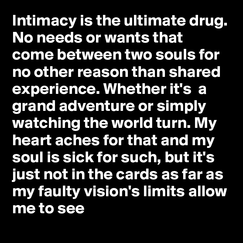 Intimacy is the ultimate drug. No needs or wants that come between two souls for no other reason than shared experience. Whether it's  a grand adventure or simply watching the world turn. My heart aches for that and my soul is sick for such, but it's just not in the cards as far as my faulty vision's limits allow me to see