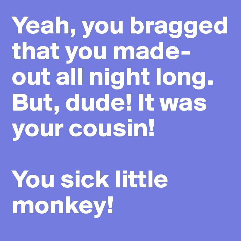 Yeah, you bragged that you made-out all night long. But, dude! It was your cousin!

You sick little monkey!