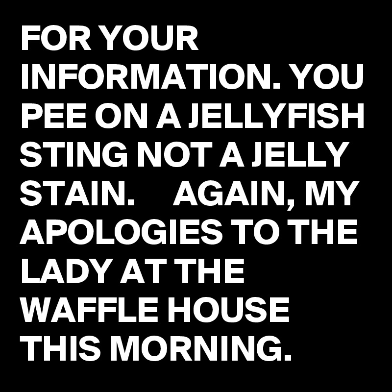 FOR YOUR INFORMATION. YOU PEE ON A JELLYFISH STING NOT A JELLY STAIN.     AGAIN, MY APOLOGIES TO THE LADY AT THE WAFFLE HOUSE THIS MORNING.